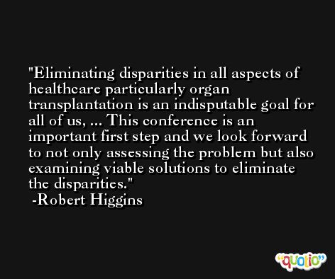 Eliminating disparities in all aspects of healthcare particularly organ transplantation is an indisputable goal for all of us, ... This conference is an important first step and we look forward to not only assessing the problem but also examining viable solutions to eliminate the disparities. -Robert Higgins