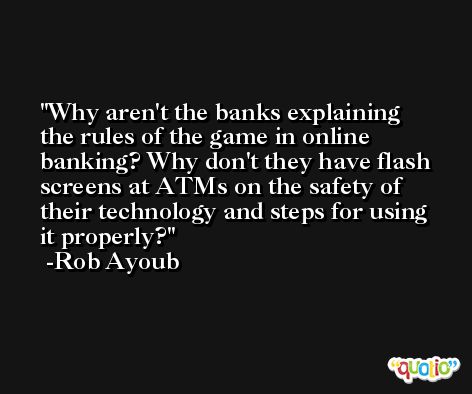 Why aren't the banks explaining the rules of the game in online banking? Why don't they have flash screens at ATMs on the safety of their technology and steps for using it properly? -Rob Ayoub