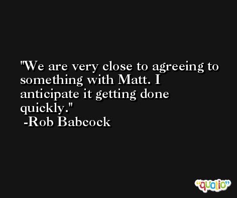 We are very close to agreeing to something with Matt. I anticipate it getting done quickly. -Rob Babcock