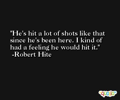 He's hit a lot of shots like that since he's been here. I kind of had a feeling he would hit it. -Robert Hite