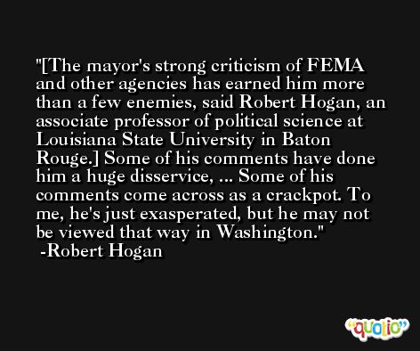 [The mayor's strong criticism of FEMA and other agencies has earned him more than a few enemies, said Robert Hogan, an associate professor of political science at Louisiana State University in Baton Rouge.] Some of his comments have done him a huge disservice, ... Some of his comments come across as a crackpot. To me, he's just exasperated, but he may not be viewed that way in Washington. -Robert Hogan