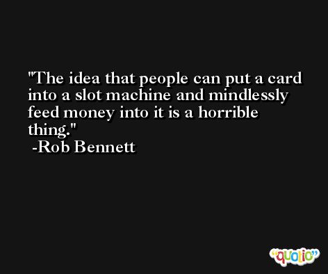 The idea that people can put a card into a slot machine and mindlessly feed money into it is a horrible thing. -Rob Bennett