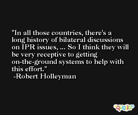 In all those countries, there's a long history of bilateral discussions on IPR issues, ... So I think they will be very receptive to getting on-the-ground systems to help with this effort. -Robert Holleyman