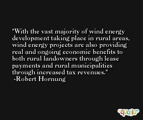 With the vast majority of wind energy development taking place in rural areas, wind energy projects are also providing real and ongoing economic benefits to both rural landowners through lease payments and rural municipalities through increased tax revenues. -Robert Hornung