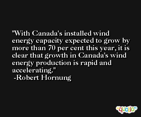 With Canada's installed wind energy capacity expected to grow by more than 70 per cent this year, it is clear that growth in Canada's wind energy production is rapid and accelerating. -Robert Hornung