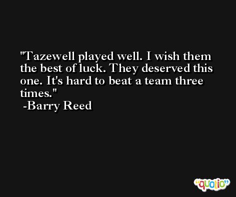 Tazewell played well. I wish them the best of luck. They deserved this one. It's hard to beat a team three times. -Barry Reed