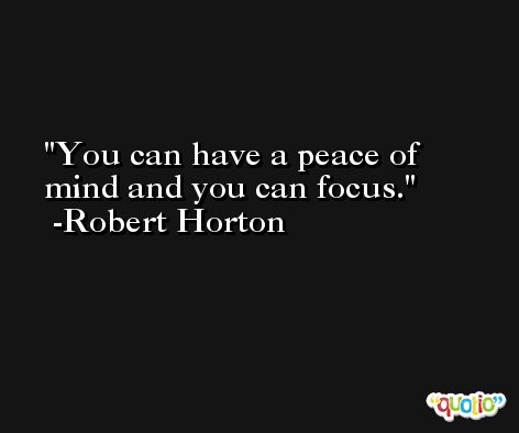 You can have a peace of mind and you can focus. -Robert Horton