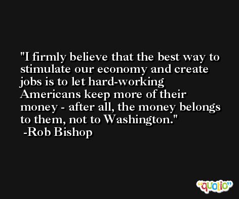 I firmly believe that the best way to stimulate our economy and create jobs is to let hard-working Americans keep more of their money - after all, the money belongs to them, not to Washington. -Rob Bishop