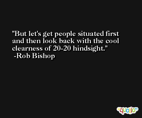 But let's get people situated first and then look back with the cool clearness of 20-20 hindsight. -Rob Bishop