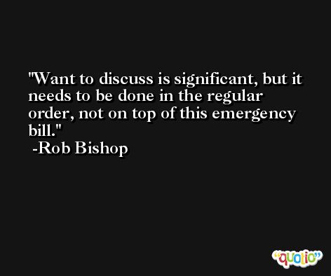 Want to discuss is significant, but it needs to be done in the regular order, not on top of this emergency bill. -Rob Bishop