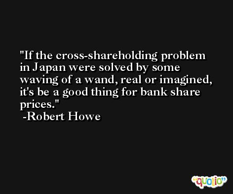 If the cross-shareholding problem in Japan were solved by some waving of a wand, real or imagined, it's be a good thing for bank share prices. -Robert Howe