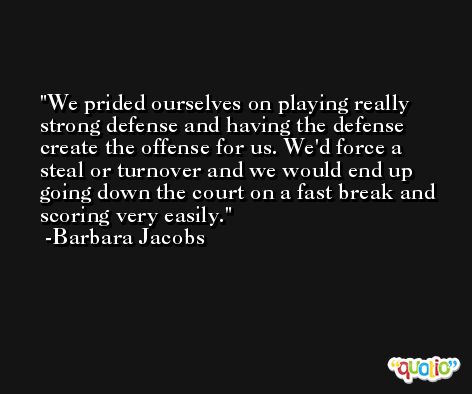 We prided ourselves on playing really strong defense and having the defense create the offense for us. We'd force a steal or turnover and we would end up going down the court on a fast break and scoring very easily. -Barbara Jacobs