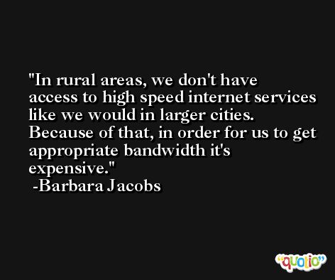 In rural areas, we don't have access to high speed internet services like we would in larger cities. Because of that, in order for us to get appropriate bandwidth it's expensive. -Barbara Jacobs