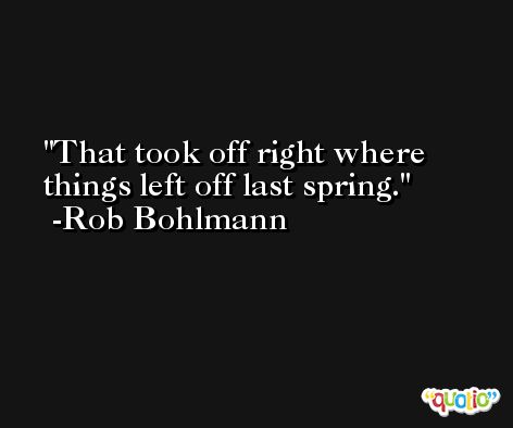 That took off right where things left off last spring. -Rob Bohlmann