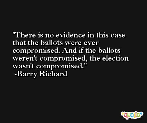 There is no evidence in this case that the ballots were ever compromised. And if the ballots weren't compromised, the election wasn't compromised. -Barry Richard