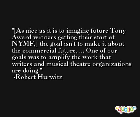 [As nice as it is to imagine future Tony Award winners getting their start at NYMF,] the goal isn't to make it about the commercial future, ... One of our goals was to amplify the work that writers and musical theatre organizations are doing. -Robert Hurwitz