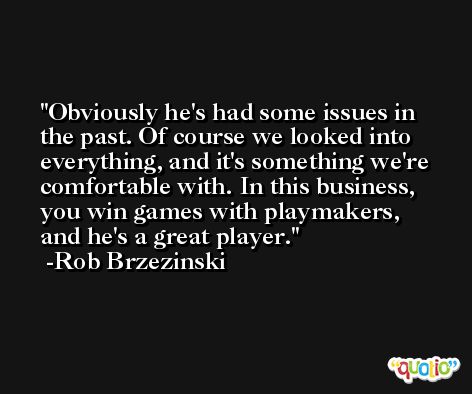 Obviously he's had some issues in the past. Of course we looked into everything, and it's something we're comfortable with. In this business, you win games with playmakers, and he's a great player. -Rob Brzezinski