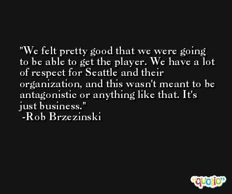 We felt pretty good that we were going to be able to get the player. We have a lot of respect for Seattle and their organization, and this wasn't meant to be antagonistic or anything like that. It's just business. -Rob Brzezinski