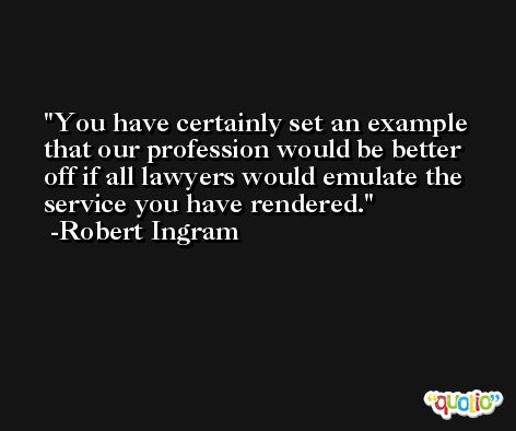 You have certainly set an example that our profession would be better off if all lawyers would emulate the service you have rendered. -Robert Ingram