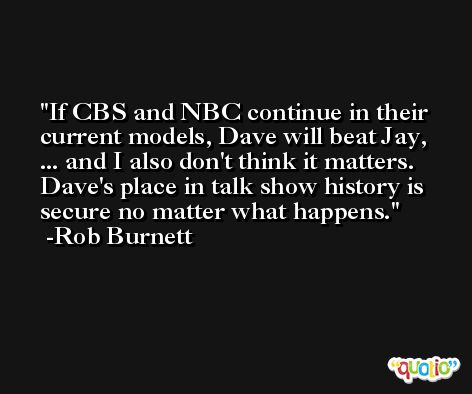 If CBS and NBC continue in their current models, Dave will beat Jay, ... and I also don't think it matters. Dave's place in talk show history is secure no matter what happens. -Rob Burnett