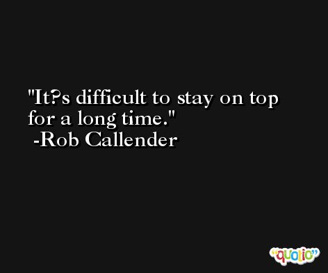 It?s difficult to stay on top for a long time. -Rob Callender