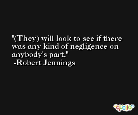 (They) will look to see if there was any kind of negligence on anybody's part. -Robert Jennings