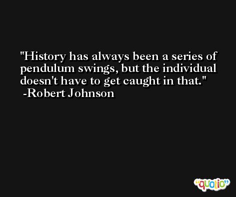 History has always been a series of pendulum swings, but the individual doesn't have to get caught in that. -Robert Johnson
