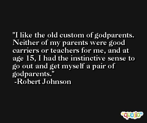 I like the old custom of godparents. Neither of my parents were good carriers or teachers for me, and at age 15, I had the instinctive sense to go out and get myself a pair of godparents. -Robert Johnson