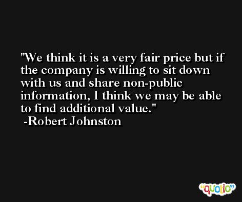 We think it is a very fair price but if the company is willing to sit down with us and share non-public information, I think we may be able to find additional value. -Robert Johnston