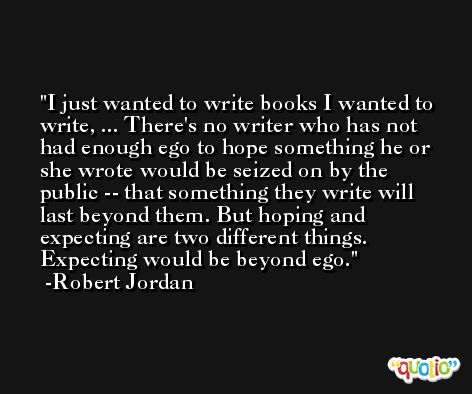 I just wanted to write books I wanted to write, ... There's no writer who has not had enough ego to hope something he or she wrote would be seized on by the public -- that something they write will last beyond them. But hoping and expecting are two different things. Expecting would be beyond ego. -Robert Jordan