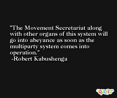 The Movement Secretariat along with other organs of this system will go into abeyance as soon as the multiparty system comes into operation. -Robert Kabushenga