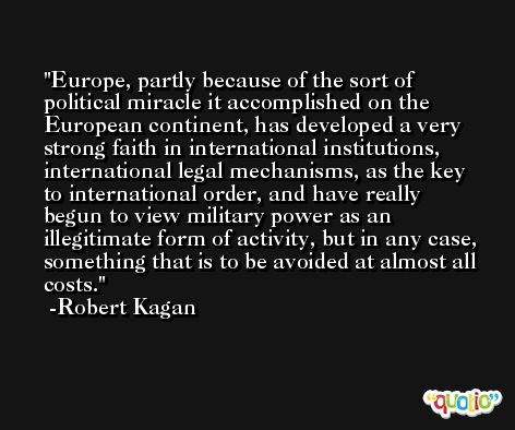 Europe, partly because of the sort of political miracle it accomplished on the European continent, has developed a very strong faith in international institutions, international legal mechanisms, as the key to international order, and have really begun to view military power as an illegitimate form of activity, but in any case, something that is to be avoided at almost all costs. -Robert Kagan