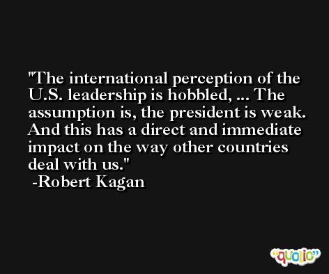 The international perception of the U.S. leadership is hobbled, ... The assumption is, the president is weak. And this has a direct and immediate impact on the way other countries deal with us. -Robert Kagan