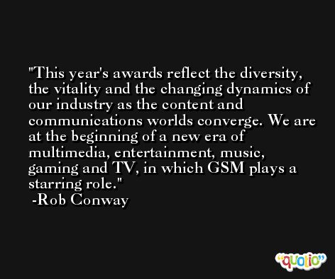 This year's awards reflect the diversity, the vitality and the changing dynamics of our industry as the content and communications worlds converge. We are at the beginning of a new era of multimedia, entertainment, music, gaming and TV, in which GSM plays a starring role. -Rob Conway