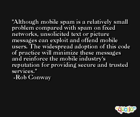 Although mobile spam is a relatively small problem compared with spam on fixed networks, unsolicited text or picture messages can exploit and offend mobile users. The widespread adoption of this code of practice will minimize these messages and reinforce the mobile industry's reputation for providing secure and trusted services. -Rob Conway