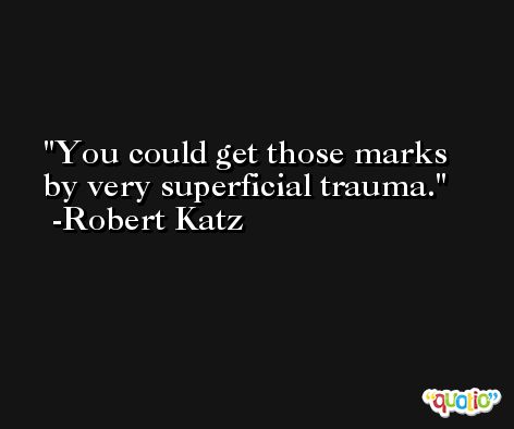 You could get those marks by very superficial trauma. -Robert Katz
