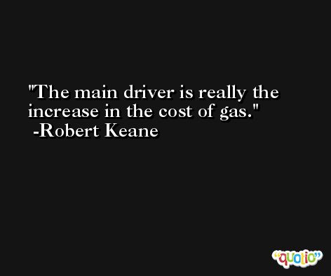 The main driver is really the increase in the cost of gas. -Robert Keane
