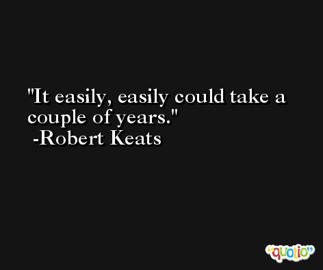 It easily, easily could take a couple of years. -Robert Keats