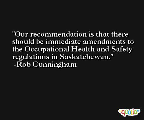 Our recommendation is that there should be immediate amendments to the Occupational Health and Safety regulations in Saskatchewan. -Rob Cunningham