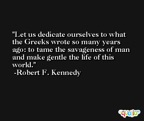 Let us dedicate ourselves to what the Greeks wrote so many years ago: to tame the savageness of man and make gentle the life of this world. -Robert F. Kennedy