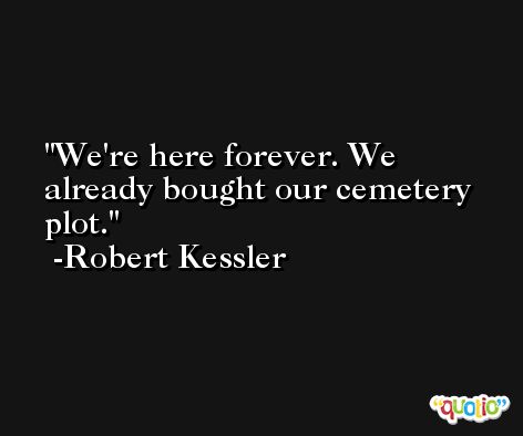 We're here forever. We already bought our cemetery plot. -Robert Kessler
