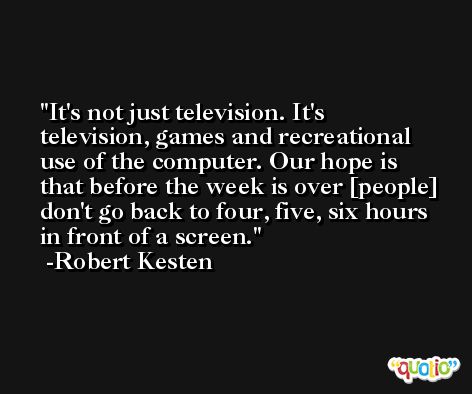 It's not just television. It's television, games and recreational use of the computer. Our hope is that before the week is over [people] don't go back to four, five, six hours in front of a screen. -Robert Kesten