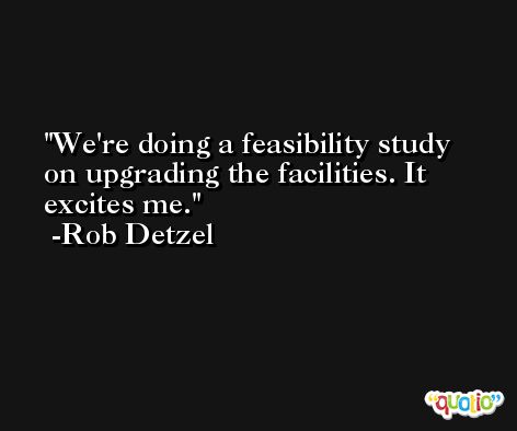 We're doing a feasibility study on upgrading the facilities. It excites me. -Rob Detzel