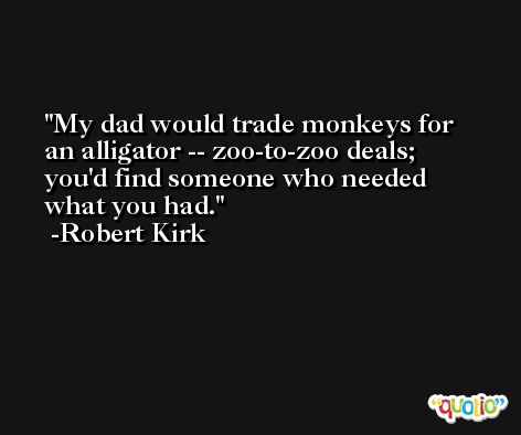 My dad would trade monkeys for an alligator -- zoo-to-zoo deals; you'd find someone who needed what you had. -Robert Kirk