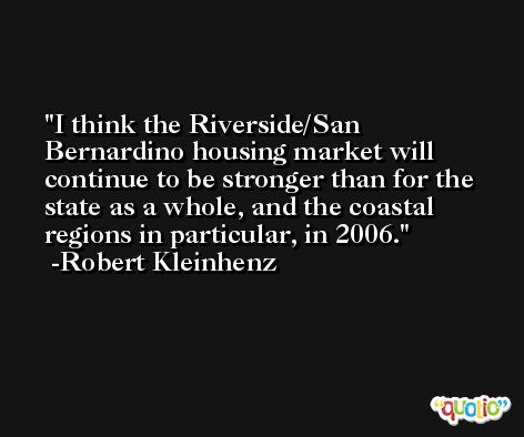 I think the Riverside/San Bernardino housing market will continue to be stronger than for the state as a whole, and the coastal regions in particular, in 2006. -Robert Kleinhenz
