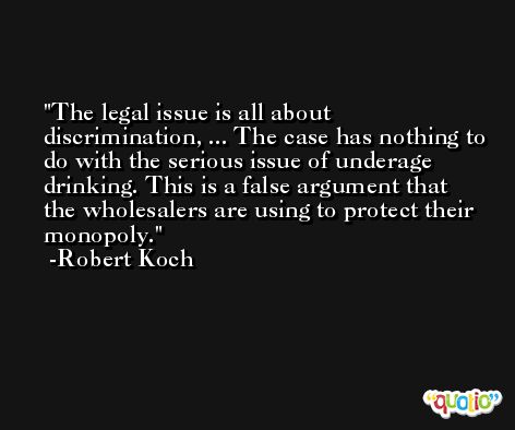 The legal issue is all about discrimination, ... The case has nothing to do with the serious issue of underage drinking. This is a false argument that the wholesalers are using to protect their monopoly. -Robert Koch