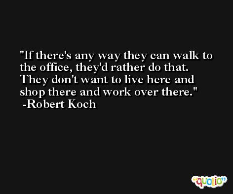 If there's any way they can walk to the office, they'd rather do that. They don't want to live here and shop there and work over there. -Robert Koch