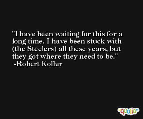 I have been waiting for this for a long time. I have been stuck with (the Steelers) all these years, but they got where they need to be. -Robert Kollar