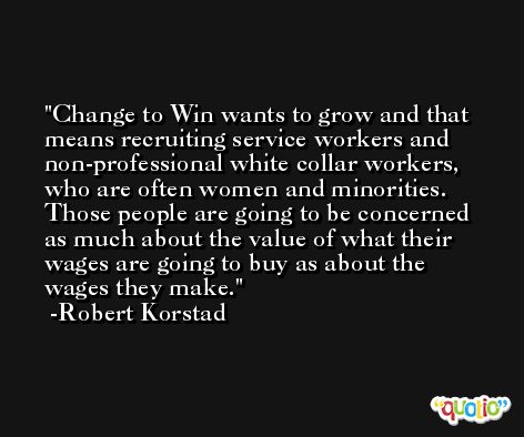 Change to Win wants to grow and that means recruiting service workers and non-professional white collar workers, who are often women and minorities. Those people are going to be concerned as much about the value of what their wages are going to buy as about the wages they make. -Robert Korstad