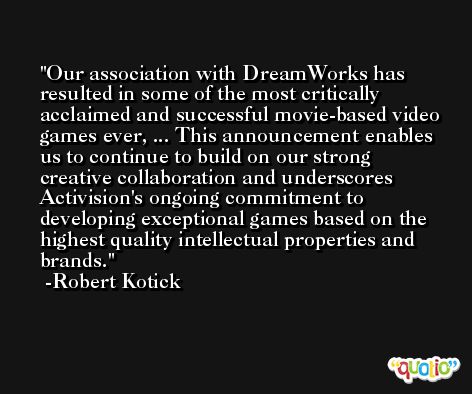 Our association with DreamWorks has resulted in some of the most critically acclaimed and successful movie-based video games ever, ... This announcement enables us to continue to build on our strong creative collaboration and underscores Activision's ongoing commitment to developing exceptional games based on the highest quality intellectual properties and brands. -Robert Kotick